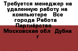 Требуется менеджер на удаленную работу на компьютере - Все города Работа » Партнёрство   . Московская обл.,Дубна г.